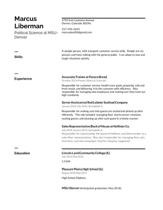 Marcus
Liberman
Political Science at MSU-
Denver
4705 East Louisiana Avenue
Denver, Colorado 80246
217-494-3645
marcusbenj96@gmail.com
ㅡ
Skills
A people person, with energetic customer service skills. People are my
passion and I love talking with the general public. I can adapt to new and
tough situations quickly.
ㅡ
Experience
AssociateTraineratPaneraBread
October 2013-Present, Illinois & Colorado
Responsible for customer service, health score goals, preparing safe and
fresh meals, and delivering it to the customer with efficiency. Also
responsible for managing new employees and making sure they meet our
high standards.
ServerAssistantatRed LobsterSeafood Company
January 2016-July 2016, Springfield, IL
Responsible for making sure that guests are seatedand picked up after
efficiently. This role included managing floor charts/server rotations,
seating guests, and cleaning up after each guest in a timely manner.
Sales Representative/BackofHouseatHollisterCo.
July 2014-January 2015, Springfield, IL
Responsible for representing the brand of Hollister and Abercrombie as a
sales floor representative. Was also responsible for managing floor sets,
inventory, and new campaigns that the company supported.
ㅡ
Education Lincoln LandCommunityCollege(IL)
July 2014-May 2016
3.3 GPA
PleasantPlains High School(IL)
August 2010-May 2014
High School Diploma
MSU-Denver(Anticipated graduation: May 2018)
 
