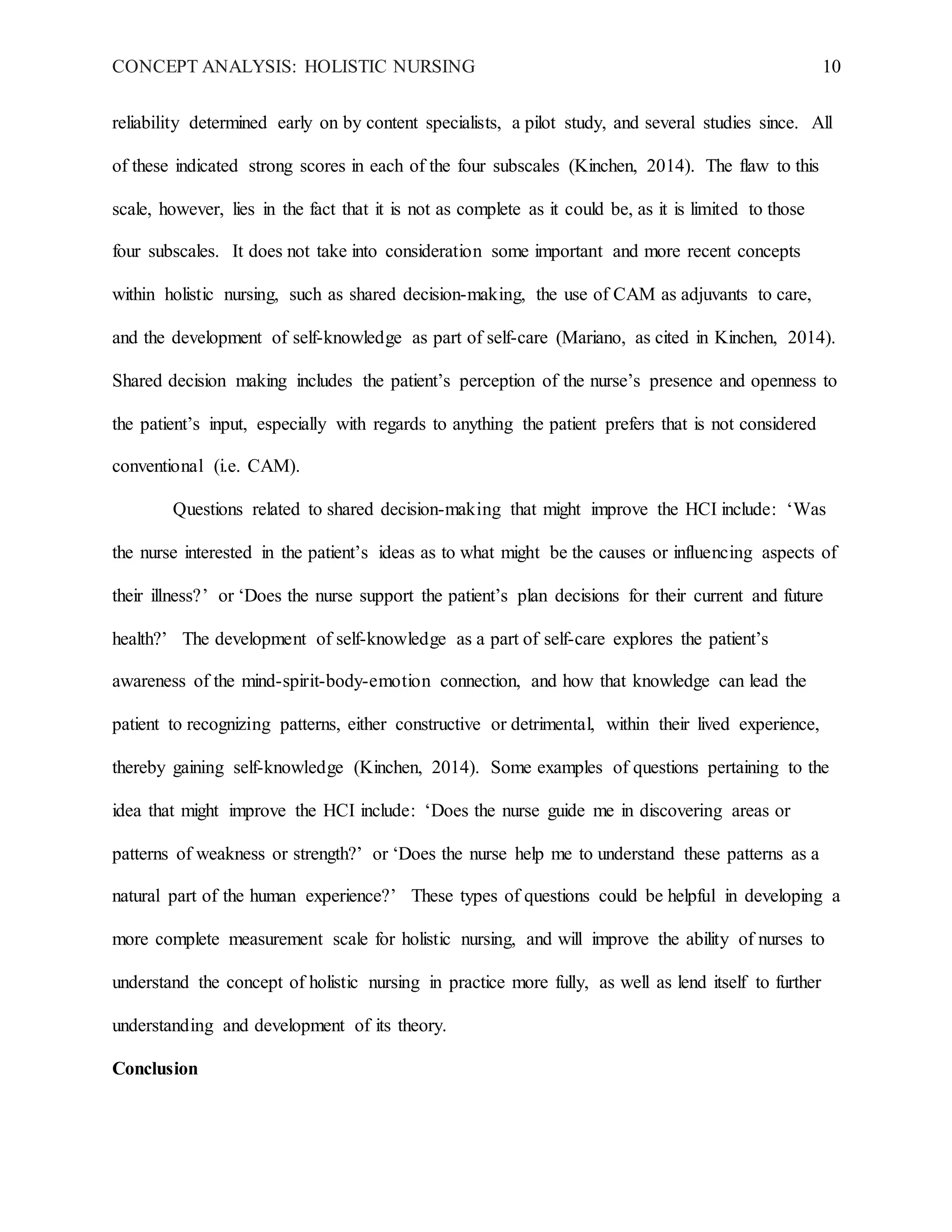 CONCEPT ANALYSIS: HOLISTIC NURSING 10
reliability determined early on by content specialists, a pilot study, and several studies since. All
of these indicated strong scores in each of the four subscales (Kinchen, 2014). The flaw to this
scale, however, lies in the fact that it is not as complete as it could be, as it is limited to those
four subscales. It does not take into consideration some important and more recent concepts
within holistic nursing, such as shared decision-making, the use of CAM as adjuvants to care,
and the development of self-knowledge as part of self-care (Mariano, as cited in Kinchen, 2014).
Shared decision making includes the patient’s perception of the nurse’s presence and openness to
the patient’s input, especially with regards to anything the patient prefers that is not considered
conventional (i.e. CAM).
Questions related to shared decision-making that might improve the HCI include: ‘Was
the nurse interested in the patient’s ideas as to what might be the causes or influencing aspects of
their illness?’ or ‘Does the nurse support the patient’s plan decisions for their current and future
health?’ The development of self-knowledge as a part of self-care explores the patient’s
awareness of the mind-spirit-body-emotion connection, and how that knowledge can lead the
patient to recognizing patterns, either constructive or detrimental, within their lived experience,
thereby gaining self-knowledge (Kinchen, 2014). Some examples of questions pertaining to the
idea that might improve the HCI include: ‘Does the nurse guide me in discovering areas or
patterns of weakness or strength?’ or ‘Does the nurse help me to understand these patterns as a
natural part of the human experience?’ These types of questions could be helpful in developing a
more complete measurement scale for holistic nursing, and will improve the ability of nurses to
understand the concept of holistic nursing in practice more fully, as well as lend itself to further
understanding and development of its theory.
Conclusion
 