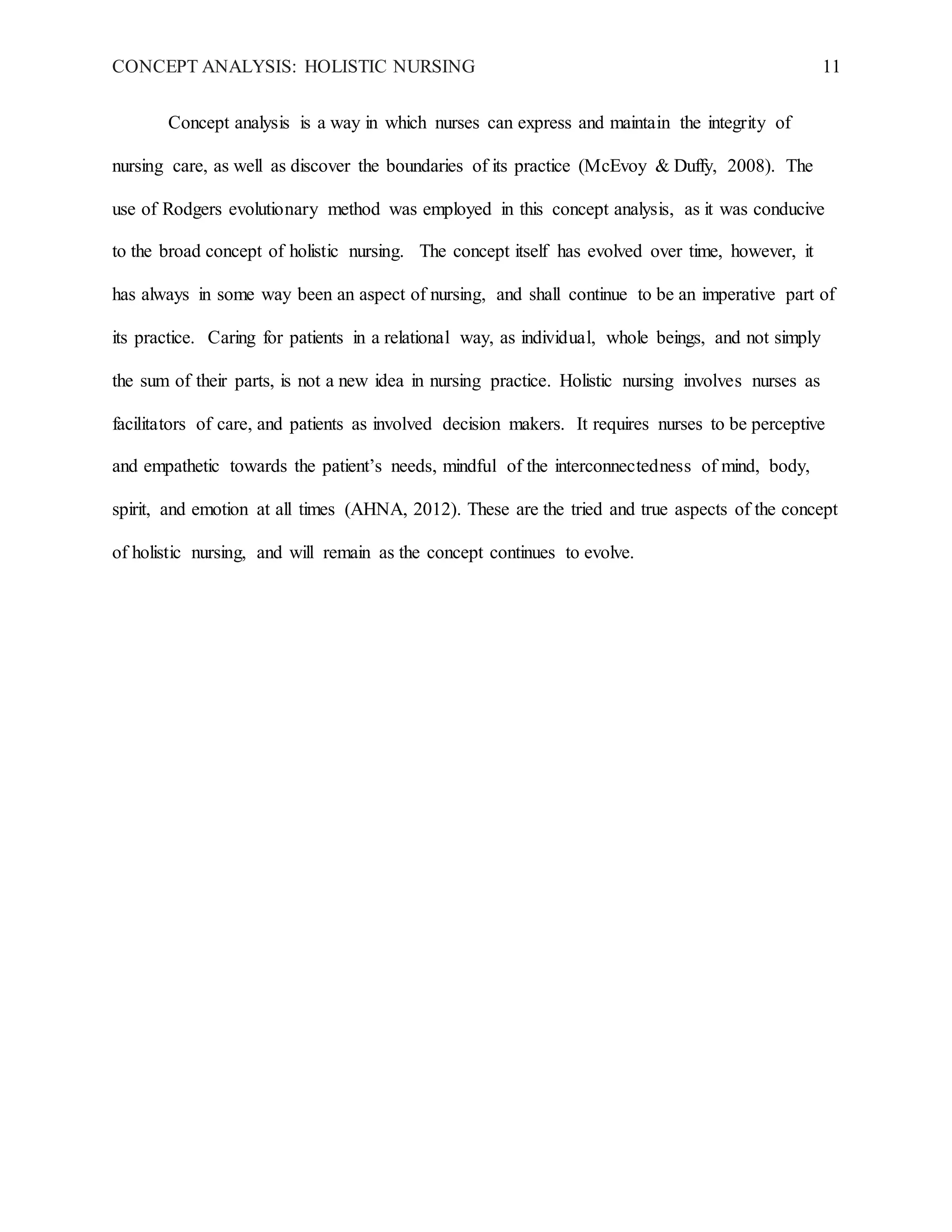 CONCEPT ANALYSIS: HOLISTIC NURSING 11
Concept analysis is a way in which nurses can express and maintain the integrity of
nursing care, as well as discover the boundaries of its practice (McEvoy & Duffy, 2008). The
use of Rodgers evolutionary method was employed in this concept analysis, as it was conducive
to the broad concept of holistic nursing. The concept itself has evolved over time, however, it
has always in some way been an aspect of nursing, and shall continue to be an imperative part of
its practice. Caring for patients in a relational way, as individual, whole beings, and not simply
the sum of their parts, is not a new idea in nursing practice. Holistic nursing involves nurses as
facilitators of care, and patients as involved decision makers. It requires nurses to be perceptive
and empathetic towards the patient’s needs, mindful of the interconnectedness of mind, body,
spirit, and emotion at all times (AHNA, 2012). These are the tried and true aspects of the concept
of holistic nursing, and will remain as the concept continues to evolve.
 