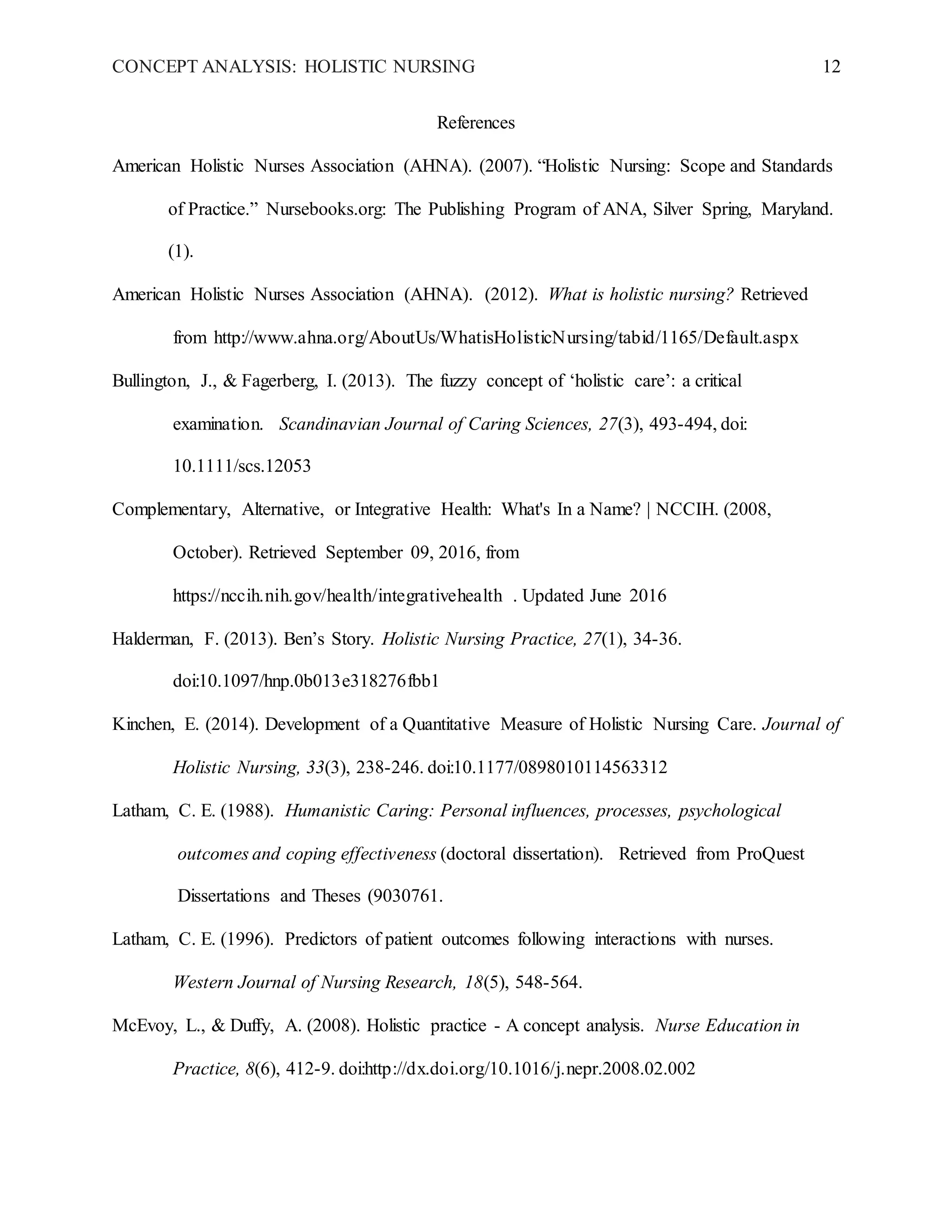 CONCEPT ANALYSIS: HOLISTIC NURSING 12
References
American Holistic Nurses Association (AHNA). (2007). “Holistic Nursing: Scope and Standards
of Practice.” Nursebooks.org: The Publishing Program of ANA, Silver Spring, Maryland.
(1).
American Holistic Nurses Association (AHNA). (2012). What is holistic nursing? Retrieved
from http://www.ahna.org/AboutUs/WhatisHolisticNursing/tabid/1165/Default.aspx
Bullington, J., & Fagerberg, I. (2013). The fuzzy concept of ‘holistic care’: a critical
examination. Scandinavian Journal of Caring Sciences, 27(3), 493-494, doi:
10.1111/scs.12053
Complementary, Alternative, or Integrative Health: What's In a Name? | NCCIH. (2008,
October). Retrieved September 09, 2016, from
https://nccih.nih.gov/health/integrativehealth . Updated June 2016
Halderman, F. (2013). Benʼs Story. Holistic Nursing Practice, 27(1), 34-36.
doi:10.1097/hnp.0b013e318276fbb1
Kinchen, E. (2014). Development of a Quantitative Measure of Holistic Nursing Care. Journal of
Holistic Nursing, 33(3), 238-246. doi:10.1177/0898010114563312
Latham, C. E. (1988). Humanistic Caring: Personal influences, processes, psychological
outcomes and coping effectiveness (doctoral dissertation). Retrieved from ProQuest
Dissertations and Theses (9030761.
Latham, C. E. (1996). Predictors of patient outcomes following interactions with nurses.
Western Journal of Nursing Research, 18(5), 548-564.
McEvoy, L., & Duffy, A. (2008). Holistic practice - A concept analysis. Nurse Education in
Practice, 8(6), 412-9. doi:http://dx.doi.org/10.1016/j.nepr.2008.02.002
 