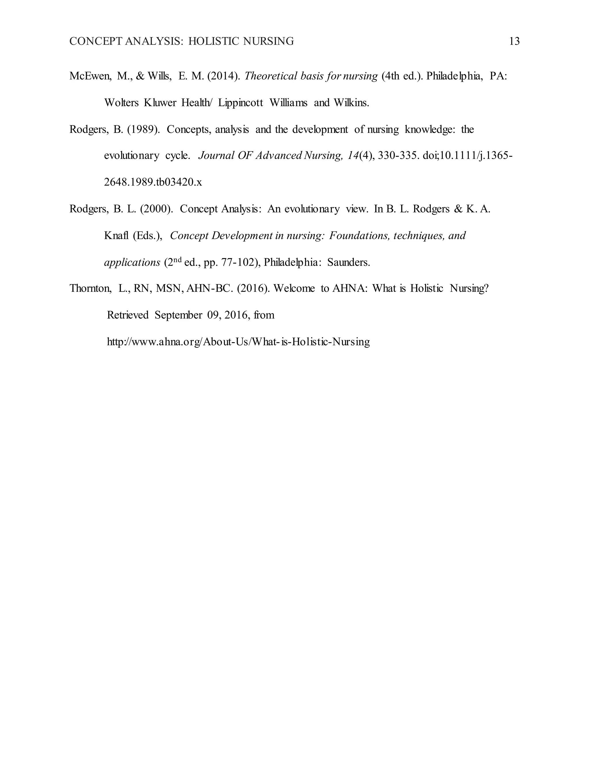 CONCEPT ANALYSIS: HOLISTIC NURSING 13
McEwen, M., & Wills, E. M. (2014). Theoretical basis for nursing (4th ed.). Philadelphia, PA:
Wolters Kluwer Health/ Lippincott Williams and Wilkins.
Rodgers, B. (1989). Concepts, analysis and the development of nursing knowledge: the
evolutionary cycle. Journal OF Advanced Nursing, 14(4), 330-335. doi;10.1111/j.1365-
2648.1989.tb03420.x
Rodgers, B. L. (2000). Concept Analysis: An evolutionary view. In B. L. Rodgers & K. A.
Knafl (Eds.), Concept Development in nursing: Foundations, techniques, and
applications (2nd ed., pp. 77-102), Philadelphia: Saunders.
Thornton, L., RN, MSN, AHN-BC. (2016). Welcome to AHNA: What is Holistic Nursing?
Retrieved September 09, 2016, from
http://www.ahna.org/About-Us/What-is-Holistic-Nursing
 
