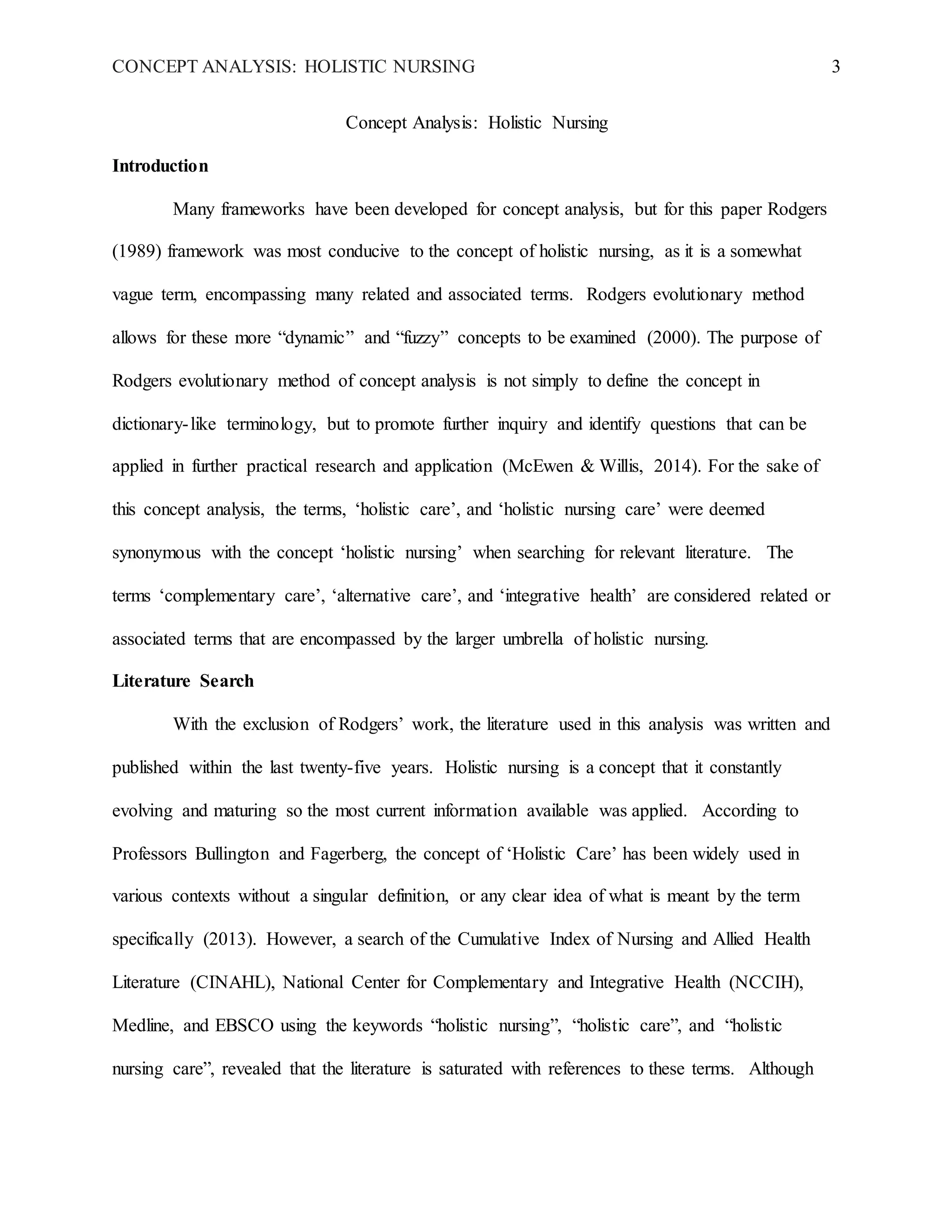 CONCEPT ANALYSIS: HOLISTIC NURSING 3
Concept Analysis: Holistic Nursing
Introduction
Many frameworks have been developed for concept analysis, but for this paper Rodgers
(1989) framework was most conducive to the concept of holistic nursing, as it is a somewhat
vague term, encompassing many related and associated terms. Rodgers evolutionary method
allows for these more “dynamic” and “fuzzy” concepts to be examined (2000). The purpose of
Rodgers evolutionary method of concept analysis is not simply to define the concept in
dictionary-like terminology, but to promote further inquiry and identify questions that can be
applied in further practical research and application (McEwen & Willis, 2014). For the sake of
this concept analysis, the terms, ‘holistic care’, and ‘holistic nursing care’ were deemed
synonymous with the concept ‘holistic nursing’ when searching for relevant literature. The
terms ‘complementary care’, ‘alternative care’, and ‘integrative health’ are considered related or
associated terms that are encompassed by the larger umbrella of holistic nursing.
Literature Search
With the exclusion of Rodgers’ work, the literature used in this analysis was written and
published within the last twenty-five years. Holistic nursing is a concept that it constantly
evolving and maturing so the most current information available was applied. According to
Professors Bullington and Fagerberg, the concept of ‘Holistic Care’ has been widely used in
various contexts without a singular definition, or any clear idea of what is meant by the term
specifically (2013). However, a search of the Cumulative Index of Nursing and Allied Health
Literature (CINAHL), National Center for Complementary and Integrative Health (NCCIH),
Medline, and EBSCO using the keywords “holistic nursing”, “holistic care”, and “holistic
nursing care”, revealed that the literature is saturated with references to these terms. Although
 