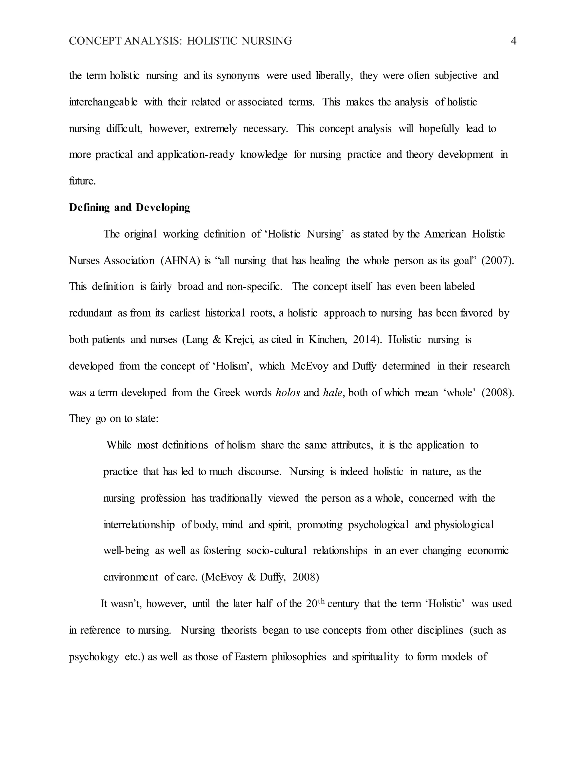 CONCEPT ANALYSIS: HOLISTIC NURSING 4
the term holistic nursing and its synonyms were used liberally, they were often subjective and
interchangeable with their related or associated terms. This makes the analysis of holistic
nursing difficult, however, extremely necessary. This concept analysis will hopefully lead to
more practical and application-ready knowledge for nursing practice and theory development in
future.
Defining and Developing
The original working definition of ‘Holistic Nursing’ as stated by the American Holistic
Nurses Association (AHNA) is “all nursing that has healing the whole person as its goal” (2007).
This definition is fairly broad and non-specific. The concept itself has even been labeled
redundant as from its earliest historical roots, a holistic approach to nursing has been favored by
both patients and nurses (Lang & Krejci, as cited in Kinchen, 2014). Holistic nursing is
developed from the concept of ‘Holism’, which McEvoy and Duffy determined in their research
was a term developed from the Greek words holos and hale, both of which mean ‘whole’ (2008).
They go on to state:
While most definitions of holism share the same attributes, it is the application to
practice that has led to much discourse. Nursing is indeed holistic in nature, as the
nursing profession has traditionally viewed the person as a whole, concerned with the
interrelationship of body, mind and spirit, promoting psychological and physiological
well-being as well as fostering socio-cultural relationships in an ever changing economic
environment of care. (McEvoy & Duffy, 2008)
It wasn’t, however, until the later half of the 20th century that the term ‘Holistic’ was used
in reference to nursing. Nursing theorists began to use concepts from other disciplines (such as
psychology etc.) as well as those of Eastern philosophies and spirituality to form models of
 