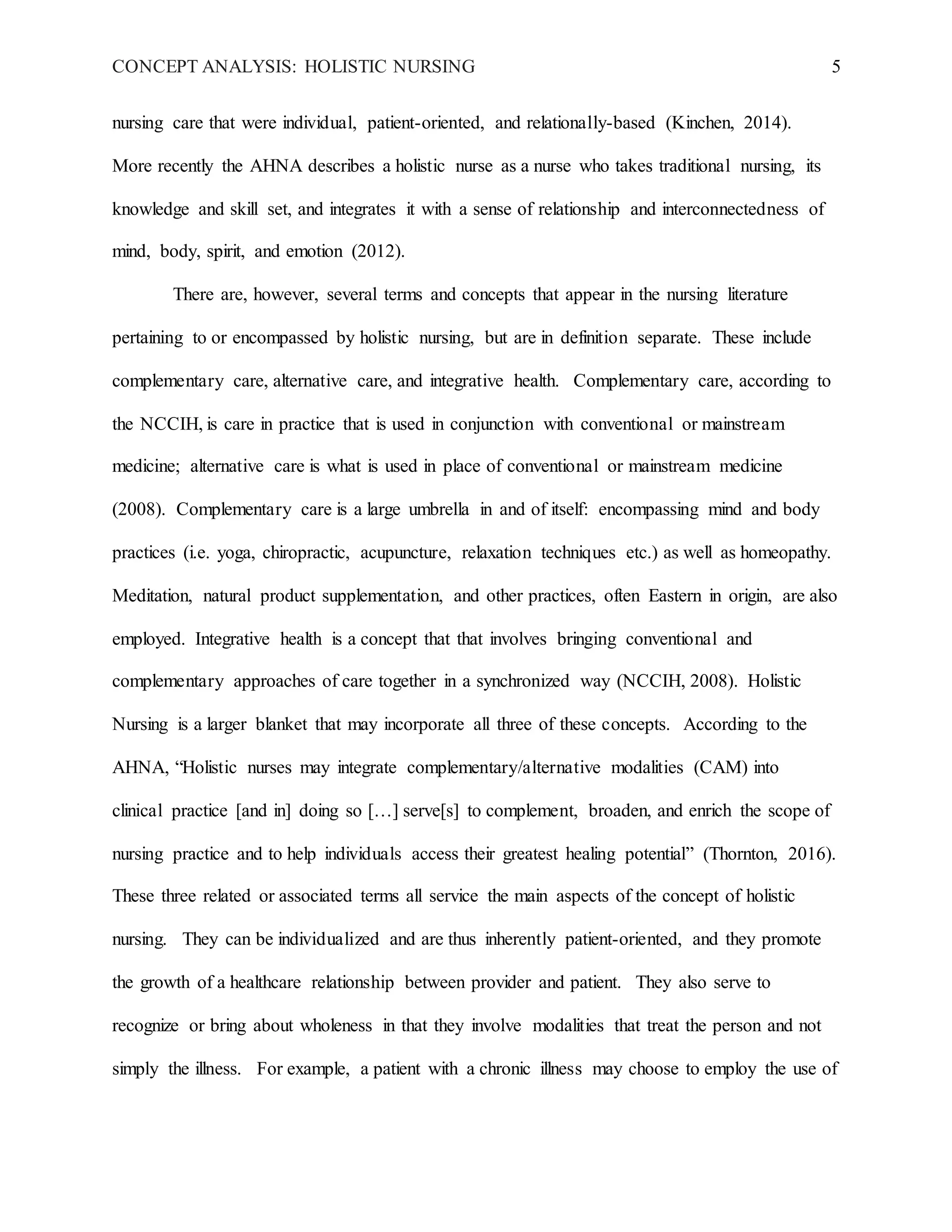 CONCEPT ANALYSIS: HOLISTIC NURSING 5
nursing care that were individual, patient-oriented, and relationally-based (Kinchen, 2014).
More recently the AHNA describes a holistic nurse as a nurse who takes traditional nursing, its
knowledge and skill set, and integrates it with a sense of relationship and interconnectedness of
mind, body, spirit, and emotion (2012).
There are, however, several terms and concepts that appear in the nursing literature
pertaining to or encompassed by holistic nursing, but are in definition separate. These include
complementary care, alternative care, and integrative health. Complementary care, according to
the NCCIH, is care in practice that is used in conjunction with conventional or mainstream
medicine; alternative care is what is used in place of conventional or mainstream medicine
(2008). Complementary care is a large umbrella in and of itself: encompassing mind and body
practices (i.e. yoga, chiropractic, acupuncture, relaxation techniques etc.) as well as homeopathy.
Meditation, natural product supplementation, and other practices, often Eastern in origin, are also
employed. Integrative health is a concept that that involves bringing conventional and
complementary approaches of care together in a synchronized way (NCCIH, 2008). Holistic
Nursing is a larger blanket that may incorporate all three of these concepts. According to the
AHNA, “Holistic nurses may integrate complementary/alternative modalities (CAM) into
clinical practice [and in] doing so […] serve[s] to complement, broaden, and enrich the scope of
nursing practice and to help individuals access their greatest healing potential” (Thornton, 2016).
These three related or associated terms all service the main aspects of the concept of holistic
nursing. They can be individualized and are thus inherently patient-oriented, and they promote
the growth of a healthcare relationship between provider and patient. They also serve to
recognize or bring about wholeness in that they involve modalities that treat the person and not
simply the illness. For example, a patient with a chronic illness may choose to employ the use of
 