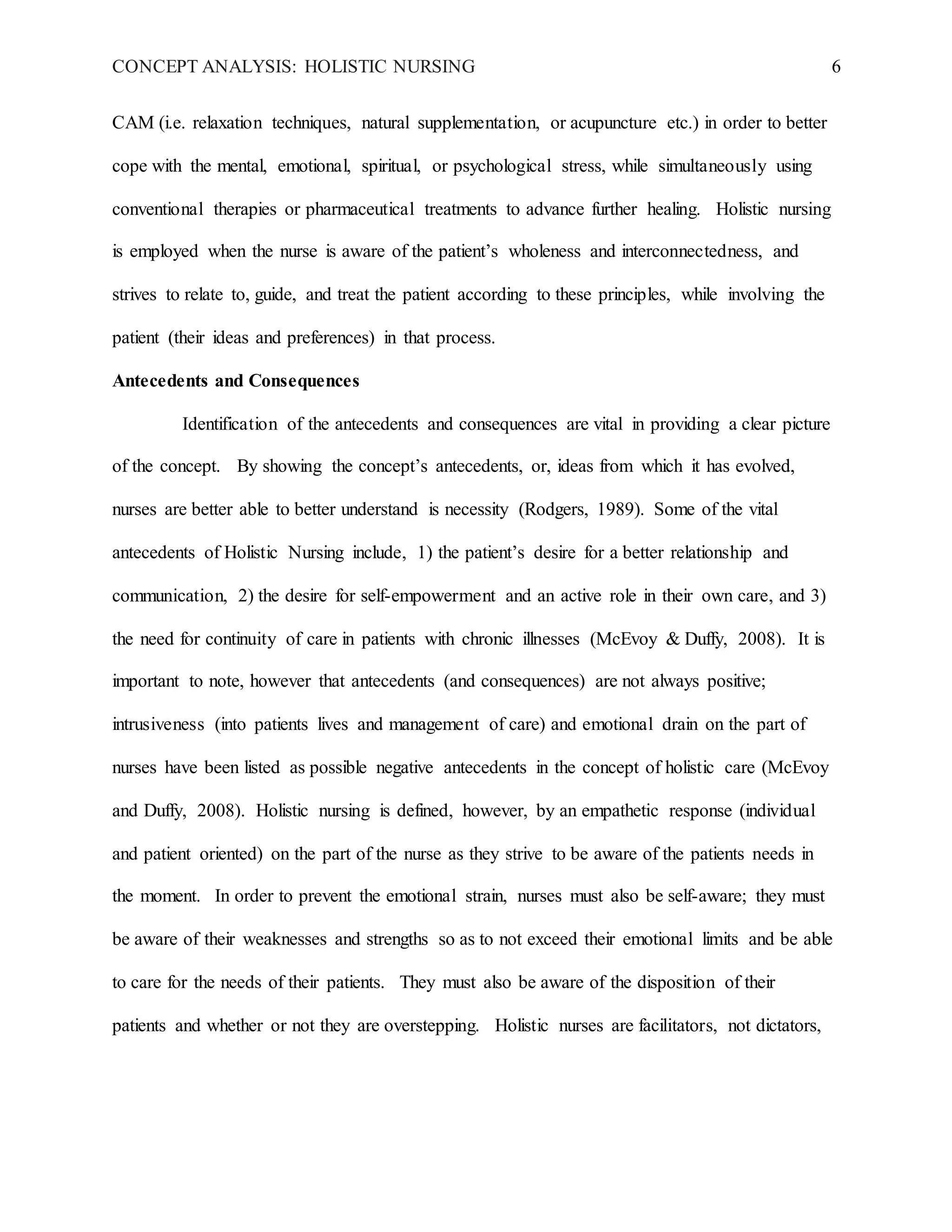 CONCEPT ANALYSIS: HOLISTIC NURSING 6
CAM (i.e. relaxation techniques, natural supplementation, or acupuncture etc.) in order to better
cope with the mental, emotional, spiritual, or psychological stress, while simultaneously using
conventional therapies or pharmaceutical treatments to advance further healing. Holistic nursing
is employed when the nurse is aware of the patient’s wholeness and interconnectedness, and
strives to relate to, guide, and treat the patient according to these principles, while involving the
patient (their ideas and preferences) in that process.
Antecedents and Consequences
Identification of the antecedents and consequences are vital in providing a clear picture
of the concept. By showing the concept’s antecedents, or, ideas from which it has evolved,
nurses are better able to better understand is necessity (Rodgers, 1989). Some of the vital
antecedents of Holistic Nursing include, 1) the patient’s desire for a better relationship and
communication, 2) the desire for self-empowerment and an active role in their own care, and 3)
the need for continuity of care in patients with chronic illnesses (McEvoy & Duffy, 2008). It is
important to note, however that antecedents (and consequences) are not always positive;
intrusiveness (into patients lives and management of care) and emotional drain on the part of
nurses have been listed as possible negative antecedents in the concept of holistic care (McEvoy
and Duffy, 2008). Holistic nursing is defined, however, by an empathetic response (individual
and patient oriented) on the part of the nurse as they strive to be aware of the patients needs in
the moment. In order to prevent the emotional strain, nurses must also be self-aware; they must
be aware of their weaknesses and strengths so as to not exceed their emotional limits and be able
to care for the needs of their patients. They must also be aware of the disposition of their
patients and whether or not they are overstepping. Holistic nurses are facilitators, not dictators,
 
