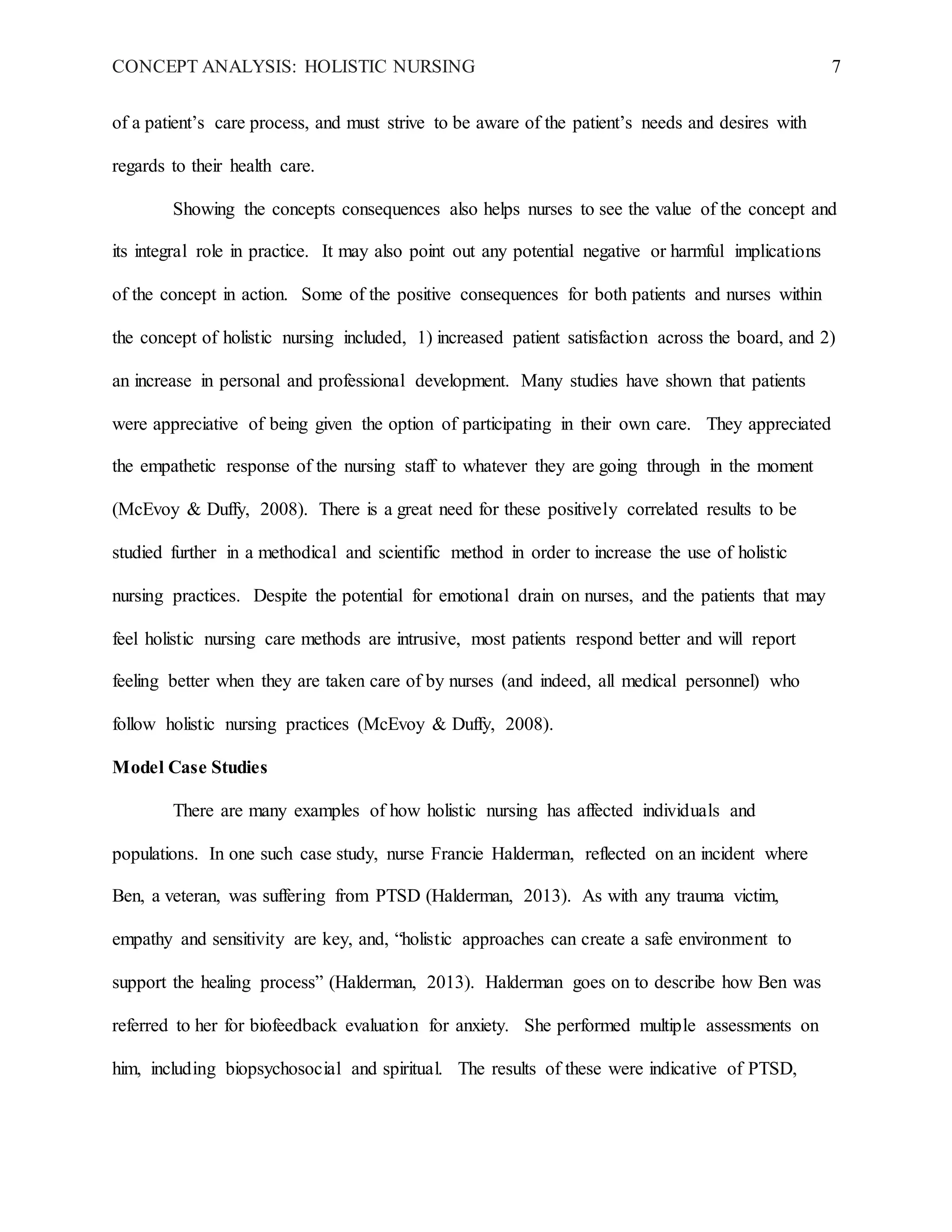 CONCEPT ANALYSIS: HOLISTIC NURSING 7
of a patient’s care process, and must strive to be aware of the patient’s needs and desires with
regards to their health care.
Showing the concepts consequences also helps nurses to see the value of the concept and
its integral role in practice. It may also point out any potential negative or harmful implications
of the concept in action. Some of the positive consequences for both patients and nurses within
the concept of holistic nursing included, 1) increased patient satisfaction across the board, and 2)
an increase in personal and professional development. Many studies have shown that patients
were appreciative of being given the option of participating in their own care. They appreciated
the empathetic response of the nursing staff to whatever they are going through in the moment
(McEvoy & Duffy, 2008). There is a great need for these positively correlated results to be
studied further in a methodical and scientific method in order to increase the use of holistic
nursing practices. Despite the potential for emotional drain on nurses, and the patients that may
feel holistic nursing care methods are intrusive, most patients respond better and will report
feeling better when they are taken care of by nurses (and indeed, all medical personnel) who
follow holistic nursing practices (McEvoy & Duffy, 2008).
Model Case Studies
There are many examples of how holistic nursing has affected individuals and
populations. In one such case study, nurse Francie Halderman, reflected on an incident where
Ben, a veteran, was suffering from PTSD (Halderman, 2013). As with any trauma victim,
empathy and sensitivity are key, and, “holistic approaches can create a safe environment to
support the healing process” (Halderman, 2013). Halderman goes on to describe how Ben was
referred to her for biofeedback evaluation for anxiety. She performed multiple assessments on
him, including biopsychosocial and spiritual. The results of these were indicative of PTSD,
 