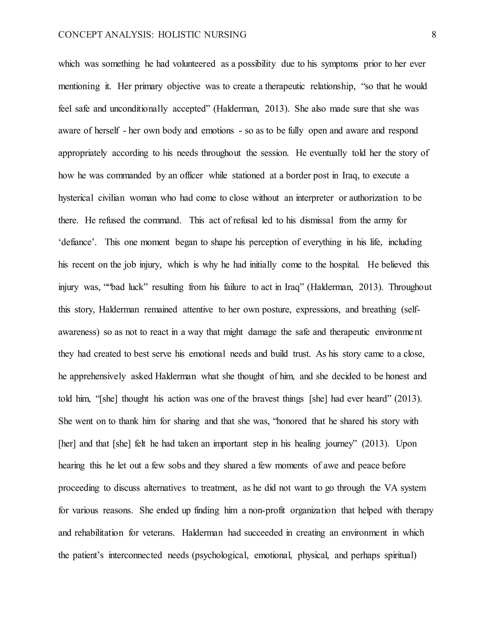CONCEPT ANALYSIS: HOLISTIC NURSING 8
which was something he had volunteered as a possibility due to his symptoms prior to her ever
mentioning it. Her primary objective was to create a therapeutic relationship, “so that he would
feel safe and unconditionally accepted” (Halderman, 2013). She also made sure that she was
aware of herself - her own body and emotions - so as to be fully open and aware and respond
appropriately according to his needs throughout the session. He eventually told her the story of
how he was commanded by an officer while stationed at a border post in Iraq, to execute a
hysterical civilian woman who had come to close without an interpreter or authorization to be
there. He refused the command. This act of refusal led to his dismissal from the army for
‘defiance’. This one moment began to shape his perception of everything in his life, including
his recent on the job injury, which is why he had initially come to the hospital. He believed this
injury was, ““bad luck” resulting from his failure to act in Iraq” (Halderman, 2013). Throughout
this story, Halderman remained attentive to her own posture, expressions, and breathing (self-
awareness) so as not to react in a way that might damage the safe and therapeutic environment
they had created to best serve his emotional needs and build trust. As his story came to a close,
he apprehensively asked Halderman what she thought of him, and she decided to be honest and
told him, “[she] thought his action was one of the bravest things [she] had ever heard” (2013).
She went on to thank him for sharing and that she was, “honored that he shared his story with
[her] and that [she] felt he had taken an important step in his healing journey” (2013). Upon
hearing this he let out a few sobs and they shared a few moments of awe and peace before
proceeding to discuss alternatives to treatment, as he did not want to go through the VA system
for various reasons. She ended up finding him a non-profit organization that helped with therapy
and rehabilitation for veterans. Halderman had succeeded in creating an environment in which
the patient’s interconnected needs (psychological, emotional, physical, and perhaps spiritual)
 