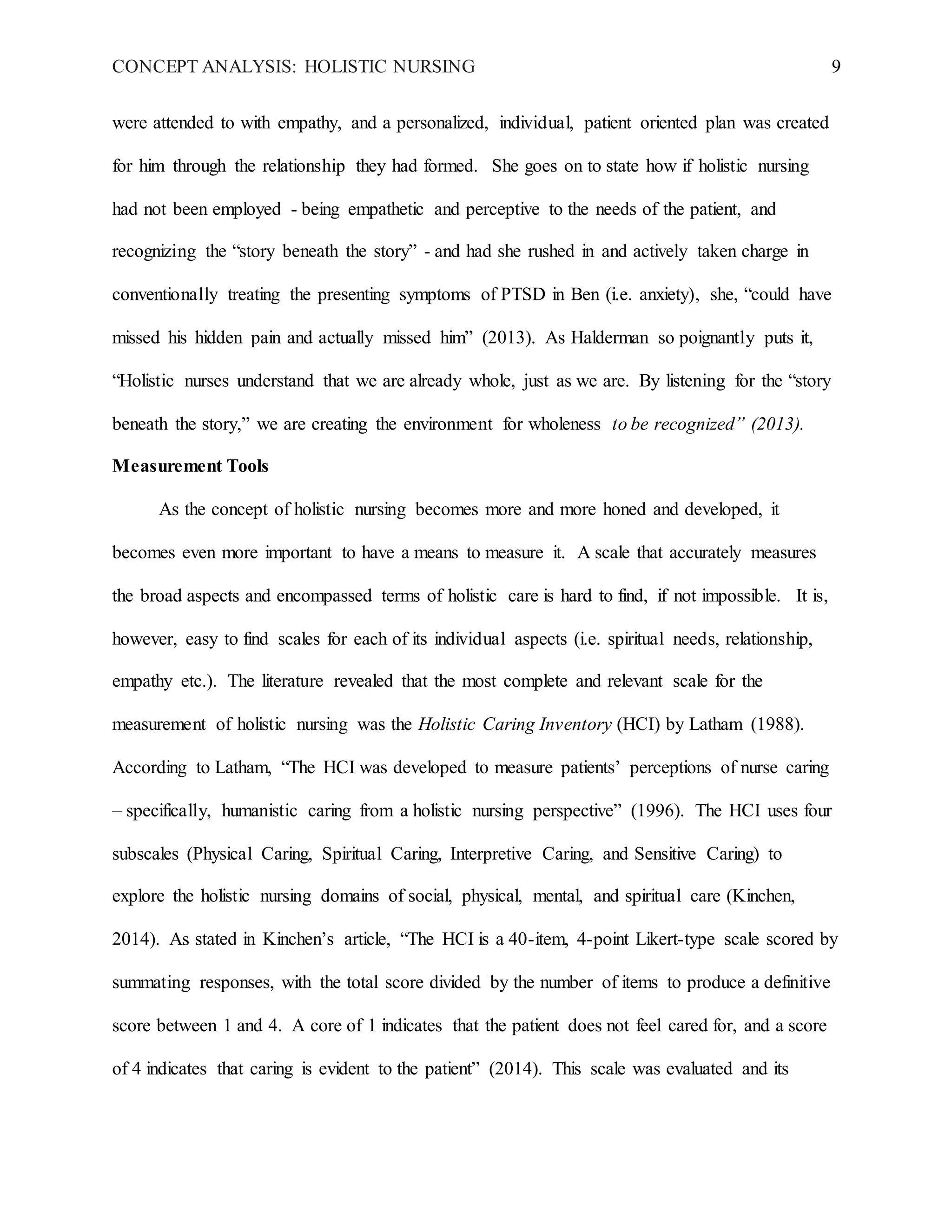 CONCEPT ANALYSIS: HOLISTIC NURSING 9
were attended to with empathy, and a personalized, individual, patient oriented plan was created
for him through the relationship they had formed. She goes on to state how if holistic nursing
had not been employed - being empathetic and perceptive to the needs of the patient, and
recognizing the “story beneath the story” - and had she rushed in and actively taken charge in
conventionally treating the presenting symptoms of PTSD in Ben (i.e. anxiety), she, “could have
missed his hidden pain and actually missed him” (2013). As Halderman so poignantly puts it,
“Holistic nurses understand that we are already whole, just as we are. By listening for the “story
beneath the story,” we are creating the environment for wholeness to be recognized” (2013).
Measurement Tools
As the concept of holistic nursing becomes more and more honed and developed, it
becomes even more important to have a means to measure it. A scale that accurately measures
the broad aspects and encompassed terms of holistic care is hard to find, if not impossible. It is,
however, easy to find scales for each of its individual aspects (i.e. spiritual needs, relationship,
empathy etc.). The literature revealed that the most complete and relevant scale for the
measurement of holistic nursing was the Holistic Caring Inventory (HCI) by Latham (1988).
According to Latham, “The HCI was developed to measure patients’ perceptions of nurse caring
– specifically, humanistic caring from a holistic nursing perspective” (1996). The HCI uses four
subscales (Physical Caring, Spiritual Caring, Interpretive Caring, and Sensitive Caring) to
explore the holistic nursing domains of social, physical, mental, and spiritual care (Kinchen,
2014). As stated in Kinchen’s article, “The HCI is a 40-item, 4-point Likert-type scale scored by
summating responses, with the total score divided by the number of items to produce a definitive
score between 1 and 4. A core of 1 indicates that the patient does not feel cared for, and a score
of 4 indicates that caring is evident to the patient” (2014). This scale was evaluated and its
 