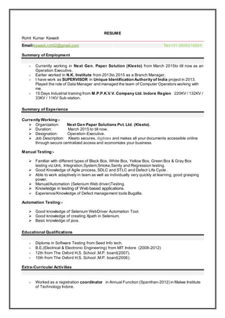 RESUME
Rohit Kumar Kawadi
Email:kawadi.rohit2@gmail.com Tel:+91-9899216804
Summary of Employment
 Currently working in Next Gen. Paper Solution (Kleeto) from March 2015to till now as an
Operation Executive.
 Earlier worked in N.K. Institute from 2013to 2015 as a Branch Manager.
 I have work as SUPERVISOR in Unique Identification Authority of India project in 2013.
Played the role of Data Manager and managed the team of Computer Operators working with
me.
 15 Days Industrial training from M.P.P.K.V.V. Company Ltd. Indore Region 220KV / 132KV /
33KV / 11KV Sub-station.
Summary of Experience
Currently Working:-
 Organization: Next Gen Paper Solutions Pvt. Ltd. (Kleeto).
 Duration: March 2015 to till now.
 Designation: Operation-Executive.
 Job Description: Kleeto secures, digitizes and makes all your documents accessible online
through secure centralized access and economizes your business.
Manual Testing:-
 Familiar with different types of Black Box, White Box, Yellow Box, Green Box & Gray Box
testing viz.Unit, Integration,System,Smoke,Sanity and Regression testing.
 Good Knowledge of Agile process, SDLC and STLC and Defect Life Cycle .
 Able to work adaptively in team as well as individually very quickly at learning, good grasping
power.
 Manual/Automation (Selenium Web driver)Testing.
 Knowledge in testing of Web based applications.
 Experience/Knowledge of Defect management tools Bugzilla.
Automation Testing:-
 Good knowledge of Selenium WebDriver Automation Tool.
 Good knowledge of creating Xpath in Selenium.
 Basic knowledge of java.
Educational Qualifications
 Diploma in Software Testing from Seed Info tech.
 B.E.(Electrical & Electronic Engineering) from MIT Indore (2008-2012)
 12th from The Oxford H.S. School ,M.P. board(2007).
 10th from The Oxford H.S. School ,M.P. board(2006).
Extra-Curricular Activities
 Worked as a registration coordinator in Annual Function (Spanthan-2012) in Malwa Institute
of Technology Indore.
 