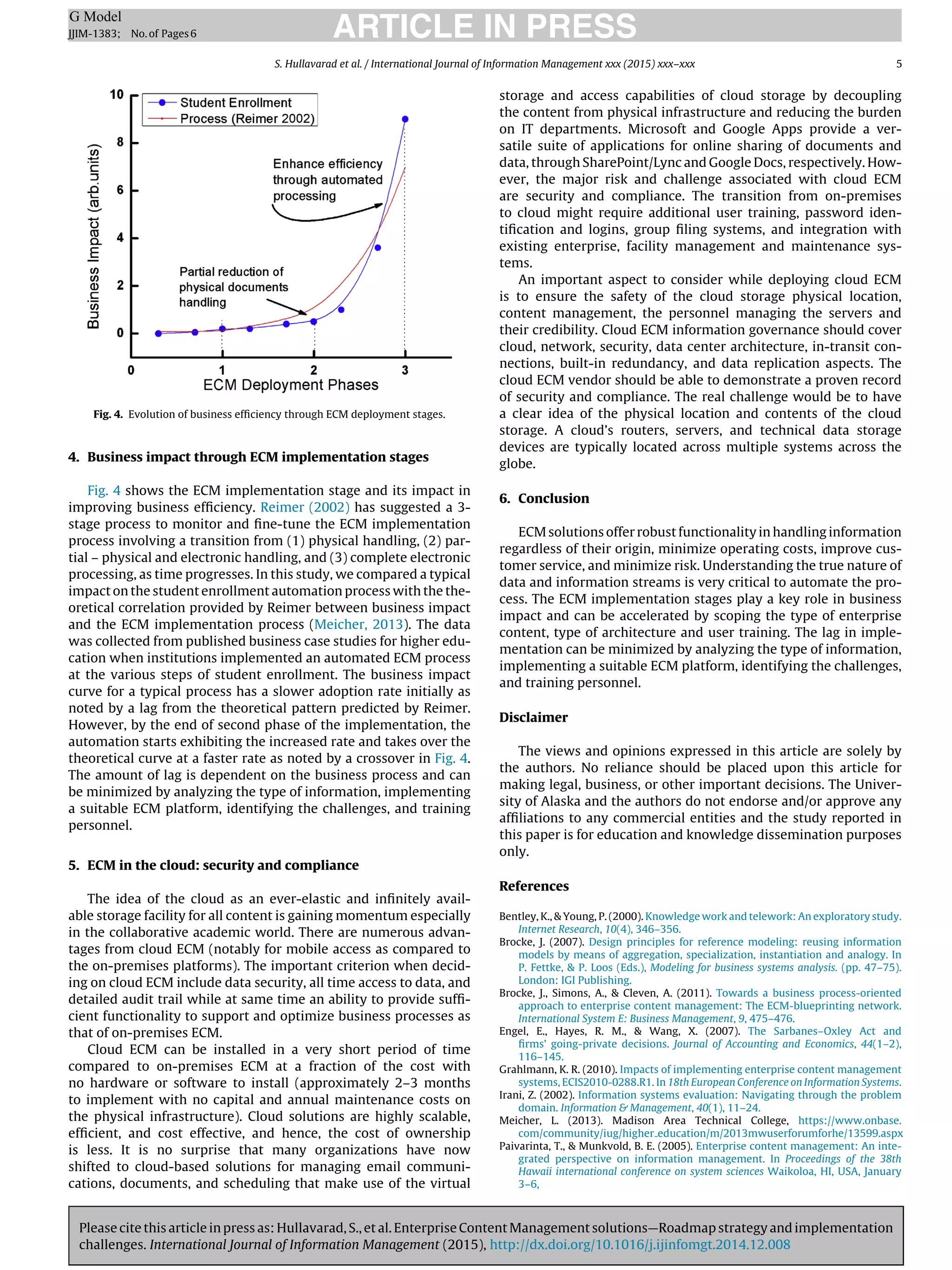 Please cite this article in press as: Hullavarad, S., et al. Enterprise Content Management solutions—Roadmap strategy and implementation
challenges. International Journal of Information Management (2015), http://dx.doi.org/10.1016/j.ijinfomgt.2014.12.008
ARTICLE IN PRESSG Model
JJIM-1383; No.of Pages6
S. Hullavarad et al. / International Journal of Information Management xxx (2015) xxx–xxx 5
Fig. 4. Evolution of business efﬁciency through ECM deployment stages.
4. Business impact through ECM implementation stages
Fig. 4 shows the ECM implementation stage and its impact in
improving business efﬁciency. Reimer (2002) has suggested a 3-
stage process to monitor and ﬁne-tune the ECM implementation
process involving a transition from (1) physical handling, (2) par-
tial – physical and electronic handling, and (3) complete electronic
processing, as time progresses. In this study, we compared a typical
impact on the student enrollment automation process with the the-
oretical correlation provided by Reimer between business impact
and the ECM implementation process (Meicher, 2013). The data
was collected from published business case studies for higher edu-
cation when institutions implemented an automated ECM process
at the various steps of student enrollment. The business impact
curve for a typical process has a slower adoption rate initially as
noted by a lag from the theoretical pattern predicted by Reimer.
However, by the end of second phase of the implementation, the
automation starts exhibiting the increased rate and takes over the
theoretical curve at a faster rate as noted by a crossover in Fig. 4.
The amount of lag is dependent on the business process and can
be minimized by analyzing the type of information, implementing
a suitable ECM platform, identifying the challenges, and training
personnel.
5. ECM in the cloud: security and compliance
The idea of the cloud as an ever-elastic and inﬁnitely avail-
able storage facility for all content is gaining momentum especially
in the collaborative academic world. There are numerous advan-
tages from cloud ECM (notably for mobile access as compared to
the on-premises platforms). The important criterion when decid-
ing on cloud ECM include data security, all time access to data, and
detailed audit trail while at same time an ability to provide sufﬁ-
cient functionality to support and optimize business processes as
that of on-premises ECM.
Cloud ECM can be installed in a very short period of time
compared to on-premises ECM at a fraction of the cost with
no hardware or software to install (approximately 2–3 months
to implement with no capital and annual maintenance costs on
the physical infrastructure). Cloud solutions are highly scalable,
efﬁcient, and cost effective, and hence, the cost of ownership
is less. It is no surprise that many organizations have now
shifted to cloud-based solutions for managing email communi-
cations, documents, and scheduling that make use of the virtual
storage and access capabilities of cloud storage by decoupling
the content from physical infrastructure and reducing the burden
on IT departments. Microsoft and Google Apps provide a ver-
satile suite of applications for online sharing of documents and
data, through SharePoint/Lync and Google Docs, respectively. How-
ever, the major risk and challenge associated with cloud ECM
are security and compliance. The transition from on-premises
to cloud might require additional user training, password iden-
tiﬁcation and logins, group ﬁling systems, and integration with
existing enterprise, facility management and maintenance sys-
tems.
An important aspect to consider while deploying cloud ECM
is to ensure the safety of the cloud storage physical location,
content management, the personnel managing the servers and
their credibility. Cloud ECM information governance should cover
cloud, network, security, data center architecture, in-transit con-
nections, built-in redundancy, and data replication aspects. The
cloud ECM vendor should be able to demonstrate a proven record
of security and compliance. The real challenge would be to have
a clear idea of the physical location and contents of the cloud
storage. A cloud’s routers, servers, and technical data storage
devices are typically located across multiple systems across the
globe.
6. Conclusion
ECM solutions offer robust functionality in handling information
regardless of their origin, minimize operating costs, improve cus-
tomer service, and minimize risk. Understanding the true nature of
data and information streams is very critical to automate the pro-
cess. The ECM implementation stages play a key role in business
impact and can be accelerated by scoping the type of enterprise
content, type of architecture and user training. The lag in imple-
mentation can be minimized by analyzing the type of information,
implementing a suitable ECM platform, identifying the challenges,
and training personnel.
Disclaimer
The views and opinions expressed in this article are solely by
the authors. No reliance should be placed upon this article for
making legal, business, or other important decisions. The Univer-
sity of Alaska and the authors do not endorse and/or approve any
afﬁliations to any commercial entities and the study reported in
this paper is for education and knowledge dissemination purposes
only.
References
Bentley, K., & Young, P. (2000). Knowledge work and telework: An exploratory study.
Internet Research, 10(4), 346–356.
Brocke, J. (2007). Design principles for reference modeling: reusing information
models by means of aggregation, specialization, instantiation and analogy. In
P. Fettke, & P. Loos (Eds.), Modeling for business systems analysis. (pp. 47–75).
London: IGI Publishing.
Brocke, J., Simons, A., & Cleven, A. (2011). Towards a business process-oriented
approach to enterprise content management: The ECM-blueprinting network.
International System E: Business Management, 9, 475–476.
Engel, E., Hayes, R. M., & Wang, X. (2007). The Sarbanes–Oxley Act and
ﬁrms’ going-private decisions. Journal of Accounting and Economics, 44(1–2),
116–145.
Grahlmann, K. R. (2010). Impacts of implementing enterprise content management
systems, ECIS2010-0288.R1. In 18th European Conference on Information Systems.
Irani, Z. (2002). Information systems evaluation: Navigating through the problem
domain. Information & Management, 40(1), 11–24.
Meicher, L. (2013). Madison Area Technical College, https://www.onbase.
com/community/iug/higher education/m/2013mwuserforumforhe/13599.aspx
Paivarinta, T., & Munkvold, B. E. (2005). Enterprise content management: An inte-
grated perspective on information management. In Proceedings of the 38th
Hawaii international conference on system sciences Waikoloa, HI, USA, January
3–6,
 