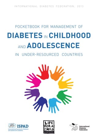 I N T E R N AT I O N A L D I A B E T E S F E D E R AT I O N , 2 0 1 3
POCKETBOOK FOR MANAGEMENT OF
DIABETES IN CHILDHOOD
AND ADOLESCENCE
IN UNDER-RESOURCED COUNTRIES
 