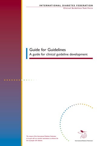 The mission of the International Diabetes Federation
is to work with our member associations to enhance the
lives of people with diabetes.
Guide for Guidelines
A guide for clinical guideline development
I N T E R N AT I O N A L D I A B E T E S F E D E R AT I O N
C l i n i c a l G u i d e l i n e s Ta s k F o r c e
 