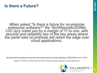 Is there a Future?
When asked "Is there a future for on-premise
enterprise software?" the TechRepublic/ZDNet
CIO Jury voted yes by a margin of 11 to one, with
security and reliability two of the key areas where
the panel said on-premise will retain the edge over
cloud applications.
http://www.zdnet.com/why-the-cloud-will-never-entirely-replace-in-house-applications-7000014655 report by Steve
Ranger of 1 May 2013 titled Why the cloud will never (entirely) replace in-house applications
 
