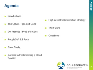 Agenda
■ Introductions
■ The Cloud - Pros and Cons
■ On Premise - Pros and Cons
■ PeopleSoft 9.2 Facts
■ Case Study
■ Barriers to Implementing a Cloud
Solution
■ High Level Implementation Strategy
■ The Future
■ Questions
 