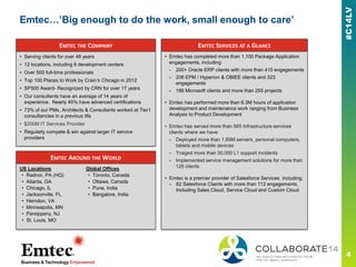 Emtec…’Big enough to do the work, small enough to care’
EMTEC THE COMPANY
• Serving clients for over 46 years
• 12 locations, including 6 development centers
• Over 500 full-time professionals
• Top 100 Places to Work by Crain’s Chicago in 2012
• SP500 Award- Recognized by CRN for over 17 years
• Our consultants have an average of 14 years of
experience. Nearly 45% have advanced certifications
• 73% of our PMs, Architects & Consultants worked at Tier1
consultancies in a previous life
• $200M IT Services Provider
• Regularly compete & win against larger IT service
providers
EMTEC AROUND THE WORLD
US Locations
• Radnor, PA (HQ)
• Atlanta, GA
• Chicago, IL
• Jacksonville, FL
• Herndon, VA
• Minneapolis, MN
• Parsippany, NJ
• St. Louis, MO
Global Offices
• Toronto, Canada
• Ottawa, Canada
• Pune, India
• Bangalore, India
EMTEC SERVICES AT A GLANCE
• Emtec has completed more than 1,100 Package Application
engagements, including:
- 200+ Oracle ERP clients with more than 415 engagements
- 206 EPM / Hyperion & OBIEE clients and 323
engagements
- 186 Microsoft clients and more than 255 projects
• Emtec has performed more than 6.3M hours of application
development and maintenance work ranging from Business
Analysis to Product Development
• Emtec has served more than 565 Infrastructure services
clients where we have:
- Deployed more than 1.85M servers, personal computers,
tablets and mobile devices
- Triaged more than 30,000 L1 support incidents
- Implemented service management solutions for more than
125 clients
• Emtec is a premier provider of Salesforce Services including:
- 62 Salesforce Clients with more than 112 engagements,
Including Sales Cloud, Service Cloud and Custom Cloud
 