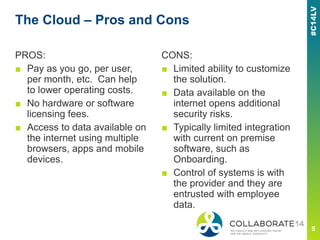 The Cloud – Pros and Cons
PROS:
■ Pay as you go, per user,
per month, etc. Can help
to lower operating costs.
■ No hardware or software
licensing fees.
■ Access to data available on
the internet using multiple
browsers, apps and mobile
devices.
CONS:
■ Limited ability to customize
the solution.
■ Data available on the
internet opens additional
security risks.
■ Typically limited integration
with current on premise
software, such as
Onboarding.
■ Control of systems is with
the provider and they are
entrusted with employee
data.
 