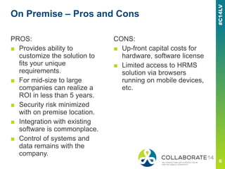 On Premise – Pros and Cons
PROS:
■ Provides ability to
customize the solution to
fits your unique
requirements.
■ For mid-size to large
companies can realize a
ROI in less than 5 years.
■ Security risk minimized
with on premise location.
■ Integration with existing
software is commonplace.
■ Control of systems and
data remains with the
company.
CONS:
■ Up-front capital costs for
hardware, software license
■ Limited access to HRMS
solution via browsers
running on mobile devices,
etc.
 
