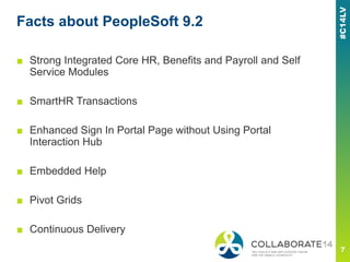 Facts about PeopleSoft 9.2
■ Strong Integrated Core HR, Benefits and Payroll and Self
Service Modules
■ SmartHR Transactions
■ Enhanced Sign In Portal Page without Using Portal
Interaction Hub
■ Embedded Help
■ Pivot Grids
■ Continuous Delivery
 