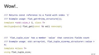 Wow!..
/// Returns const reference to a field with index `I`
/// Example usage: flat_get<0>(my_structure());
template <std::size_t I, class T>
decltype(auto) flat_get(const T& val) noexcept;
/// `flat_tuple_size` has a member `value` that constins fields count
/// Example usage: std::array<int, flat_tuple_size<my_structure>::value >
a;
template <class T>
using flat_tuple_size;
10 / 57
 