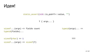 Идея!
static_assert(std::is_pod<T>::value, "")
T { args... }
sizeof...(args) <= fields count typeid(args)... ==
typeid(fields)...
sizeof(char) == 1 ???
sizeof...(args) <= sizeof(T)
17 / 57
 