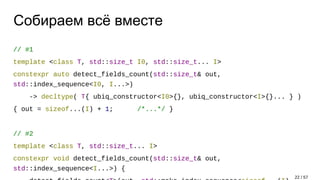 Собираем всё вместе
// #1
template <class T, std::size_t I0, std::size_t... I>
constexpr auto detect_fields_count(std::size_t& out,
std::index_sequence<I0, I...>)
-> decltype( T{ ubiq_constructor<I0>{}, ubiq_constructor<I>{}... } )
{ out = sizeof...(I) + 1; /*...*/ }
// #2
template <class T, std::size_t... I>
constexpr void detect_fields_count(std::size_t& out,
std::index_sequence<I...>) {
22 / 57
 