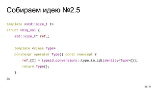 Собираем идею №2.5
template <std::size_t I>
struct ubiq_val {
std::size_t* ref_;
template <class Type>
constexpr operator Type() const noexcept {
ref_[I] = typeid_conversions::type_to_id(identity<Type>{});
return Type{};
}
};
31 / 57
 