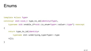 Enums
template <class Type>
constexpr std::size_t type_to_id(identity<Type>,
typename std::enable_if<std::is_enum<Type>::value>::type*) noexcept
{
return type_to_id(identity<
typename std::underlying_type<Type>::type
>{});
}
42 / 57
 