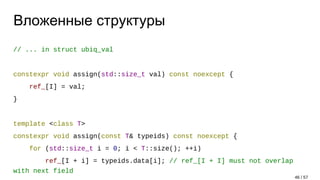 Вложенные структуры
// ... in struct ubiq_val
constexpr void assign(std::size_t val) const noexcept {
ref_[I] = val;
}
template <class T>
constexpr void assign(const T& typeids) const noexcept {
for (std::size_t i = 0; i < T::size(); ++i)
ref_[I + i] = typeids.data[i]; // ref_[I + I] must not overlap
with next field
46 / 57
 