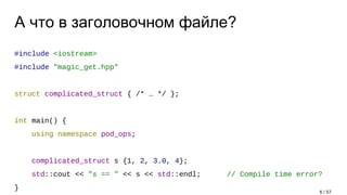 А что в заголовочном файле?
#include <iostream>
#include "magic_get.hpp"
struct complicated_struct { /* … */ };
int main() {
using namespace pod_ops;
complicated_struct s {1, 2, 3.0, 4};
std::cout << "s == " << s << std::endl; // Compile time error?
}
6 / 57
 