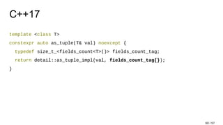 C++17
template <class T>
constexpr auto as_tuple(T& val) noexcept {
typedef size_t_<fields_count<T>()> fields_count_tag;
return detail::as_tuple_impl(val, fields_count_tag{});
}
60 / 57
 
