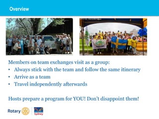 Overview
Members on team exchanges visit as a group:
• Always stick with the team and follow the same itinerary
• Arrive as a team
• Travel independently afterwards
Hosts prepare a program for YOU! Don’t disappoint them!
 