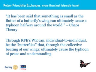 “It has been said that something as small as the
flutter of a butterfly’s wing can ultimately cause a
typhoon halfway around the world.” – Chaos
Theory
Through RFE’s WE can, individual-to-individual,
be the “butterflies” that, through the collective
beating of our wings, ultimately cause the typhoon
of peace and understanding.
Rotary Friendship Exchanges: more than just leisurely travel
 