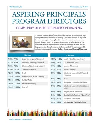 New Leaders, Inc Wednesday, July 9, 2014
!
!
!
!
!
!
!
!
1Great Leaders = Great Schools
ASPIRING PRINCIPALS
PROGRAM DIRECTORS!
COMMUNITY OF PRACTICE IN-PERSON TRAINING
Afternoon
12:00p - 1:00p Lunch - West Campus (Enjoy)
1:00p - 1:10p Our Afternoon Work
1:10p - 1:25p Ladder of Inference
1:25p - 2:00p Bias in Listening
2:00p - 2:30p Situational Leadership Styles and
Feedback
2:30p - 2:45p Break
2:45p - 3:10p Situational Leadership card sort
3:10p - 3:40p Situational Leadership Feedback in
action
3:40p - 3:45p Insights, Ideas, Intentions
3:45p - 3:50p QuickWrite Reﬂection - "Quiet Five”
3:55p - 4:00p Plus/Delta Evaluations
4:00p - 5:00p LIA Observer Training Makeup
Morning
9:00a - 9:15a Good Morning and Welcome!
9:15a - 9:20a Blended Coaching Framework
9:20a - 9:30a Situational Leadership Model II
9:30a - 10:30a Listening to Words
10:30a - 10:45a Break
10:45a - 11:15a Roadblocks to Active Listening I
11:15a - 11:45a Build a Model
11:45a -11:55a Recursive Listening
11:55a - 12:00p Debrief
A coach is someone who (1) sees what others may not see through the high
quality of his or her attention to listening, (2) is in the position to step back
(or invite participants to step back) from the situation so that they have
enough distance from it to get some perspective, (3) helps people see the
diﬀerence between their intentions and their thinking or actions, and (4)
helps people cut through patterns of illusions and self-deception caused by
defensive thinking and behavior. Robert Hargrove, Masterful Coaching
 