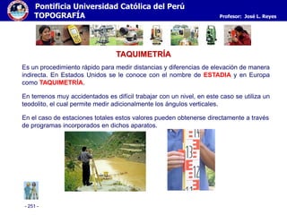 - 251 -
Pontificia Universidad Católica del Perú
TOPOGRAFÍA Profesor: José L. Reyes
TAQUIMETRÍA
Es un procedimiento rápido para medir distancias y diferencias de elevación de manera
indirecta. En Estados Unidos se le conoce con el nombre de ESTADIA y en Europa
como TAQUIMETRÍA.
En terrenos muy accidentados es difícil trabajar con un nivel, en este caso se utiliza un
teodolito, el cual permite medir adicionalmente los ángulos verticales.
En el caso de estaciones totales estos valores pueden obtenerse directamente a través
de programas incorporados en dichos aparatos.
 