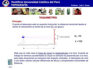 - 253 -
Pontificia Universidad Católica del Perú
TOPOGRAFÍA Profesor: José L. Reyes
TAQUIMETRÍA
Principio:
Dh =kI
Cuando el telescopio está en posición horizontal, la distancia horizontal desde el
centro el instrumento al centro de la mira (Dh) es igual a:
k =100
Note que en este caso la línea de visual es perpendicular a la mira. Cuando se
trabaja en terrenos accidentados la visual no siempre es perpendicular a la mira,
para tales situaciones es necesario leer ángulos verticales e interceptos de mira
y con estos valores calcular diferencias de altura y componentes horizontales de
distancia.
Dh
A B
Dh
a
b
I (intercepto)NIVEL
MIRA
 