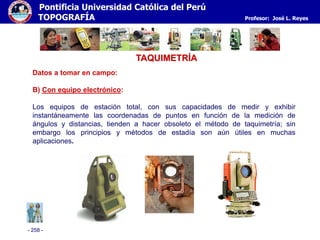 - 258 -
Pontificia Universidad Católica del Perú
TOPOGRAFÍA Profesor: José L. Reyes
TAQUIMETRÍA
Datos a tomar en campo:
B) Con equipo electrónico:
Los equipos de estación total, con sus capacidades de medir y exhibir
instantáneamente las coordenadas de puntos en función de la medición de
ángulos y distancias, tienden a hacer obsoleto el método de taquimetría; sin
embargo los principios y métodos de estadía son aún útiles en muchas
aplicaciones.
 