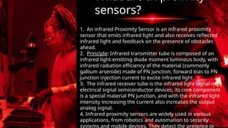 1. An infrared Proximity Sensor is an infrared proximity
sensor that emits infrared light and also receives reflected
infrared light and feedback on the presence of obstacles
ahead.
2. Principle: Infrared transmitter tube is composed of an
infrared light-emitting diode moment luminous body, with
infrared radiation efficiency of the material (commonly
gallium arsenide) made of PN junction, forward bias to PN
junction injection current to excite infrared light.
3. The infrared receiver tube is the infrared light signal in
electrical signal semiconductor devices, its core component
is a special material PN junction, and with the infrared light
intensity increasing the current also increases the output
analog signal.
4. Infrared proximity sensors are widely used in various
applications, from robotics and automation to security
systems and mobile devices. They detect the presence or
What are IR proimity
sensors?
 
