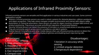 Applications of Infrared Proximity Sensors:
Infrared proximity sensors are versatile and find application in various industries and use-cases. Some common
applications include:
● Robotics: Infrared proximity sensors are used in robotic systems for obstacle detection, collision avoidance,
and object recognition. They help robots navigate complex environments and interact with objects safely.
● Automation: In industrial automation, these sensors are used for object counting, conveyor belt control, and
product positioning. They ensure accurate and efficient operation of automated systems.
● Security: Infrared sensors can detect the presence of intruders or unauthorized access in security systems.
They are commonly used in access control, surveillance, and alarm systems.
● Mobile Devices: Smartphones and other mobile devices often use infrared proximity sensors to detect the
user’s proximity to the screen, adjusting display brightness and disabling touch input during calls.
Advantages: Disadvantages:
1.Non-contact sensing
2. Wide detection range
3. Resistance to
environmental factors
4. Fast response time
5. Compact size
1.Variation in accuracy while
sensing
2. Limited angular detection
3.Temperature dependence
 