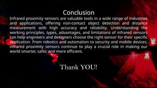 Conclusion
Infrared proximity sensors are valuable tools in a wide range of industries
and applications, offering non-contact object detection and distance
measurement with high accuracy and reliability. Understanding the
working principles, types, advantages, and limitations of infrared sensors
can help engineers and designers choose the right sensor for their specific
application. From robotics and automation to security and mobile devices,
infrared proximity sensors continue to play a crucial role in making our
world smarter, safer, and more efficient.
Thank YOU!
 