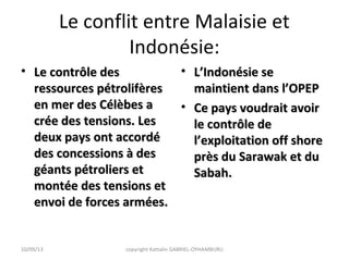 Le conflit entre Malaisie et
Indonésie:
• Le contrôle desLe contrôle des
ressources pétrolifèresressources pétrolifères
en mer des Célèbes aen mer des Célèbes a
crée des tensions. Lescrée des tensions. Les
deux pays ont accordédeux pays ont accordé
des concessions à desdes concessions à des
géants pétroliers etgéants pétroliers et
montée des tensions etmontée des tensions et
envoi de forces armées.envoi de forces armées.
• L’Indonésie seL’Indonésie se
maintient dans l’OPEPmaintient dans l’OPEP
• Ce pays voudrait avoirCe pays voudrait avoir
le contrôle dele contrôle de
l’exploitation off shorel’exploitation off shore
près du Sarawak et duprès du Sarawak et du
Sabah.Sabah.
10/09/13 copyright Kattalin GABRIEL-OYHAMBURU
 