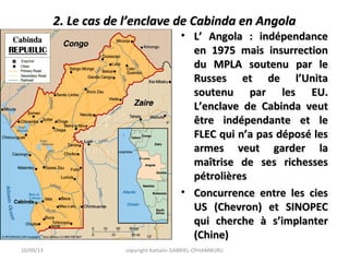 2. Le cas de l’enclave de Cabinda en Angola2. Le cas de l’enclave de Cabinda en Angola
• L’ Angola : indépendanceL’ Angola : indépendance
en 1975 mais insurrectionen 1975 mais insurrection
du MPLA soutenu par ledu MPLA soutenu par le
Russes et de l’UnitaRusses et de l’Unita
soutenu par les EU.soutenu par les EU.
L’enclave de Cabinda veutL’enclave de Cabinda veut
être indépendante et leêtre indépendante et le
FLEC qui n’a pas déposé lesFLEC qui n’a pas déposé les
armes veut garder laarmes veut garder la
maîtrise de ses richessesmaîtrise de ses richesses
pétrolièrespétrolières
• Concurrence entre les ciesConcurrence entre les cies
US (Chevron) et SINOPECUS (Chevron) et SINOPEC
qui cherche à s’implanterqui cherche à s’implanter
(Chine)(Chine)
10/09/13 copyright Kattalin GABRIEL-OYHAMBURU
 