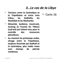 3…Le cas de la Libye
• Tensions entre la Cyrénaïque etTensions entre la Cyrénaïque et
la Tripolitaine et entre troisla Tripolitaine et entre trois
tribus, les Gadhafia, lestribus, les Gadhafia, les
Warfallah et les MarkarthaWarfallah et les Markartha
• Minorités berbères (nord-est),Minorités berbères (nord-est),
touareg (à l’ouest) les Téboustouareg (à l’ouest) les Tébous
(sud-est) qui luttent tous pour le(sud-est) qui luttent tous pour le
contrôle des ressourcescontrôle des ressources
pétrolières;pétrolières;
• Au moment du printemps arabe,Au moment du printemps arabe,
clivage entre la Tripolitaine,clivage entre la Tripolitaine,
toujours favorisée par Kadhafi ettoujours favorisée par Kadhafi et
la cyrénaïque, plus isolée maosla cyrénaïque, plus isolée maos
avec champs de pétroleavec champs de pétrole
nombreuxnombreux
• Carte 16
10/09/13 copyright Kattalin GABRIEL-OYHAMBURU
 