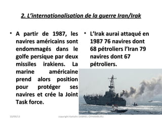 2. L’internationalisation de la guerre Iran/Irak2. L’internationalisation de la guerre Iran/Irak
• A partir de 1987, lesA partir de 1987, les
navires américains sontnavires américains sont
endommagés dans leendommagés dans le
golfe persique par deuxgolfe persique par deux
missiles irakiens. Lamissiles irakiens. La
marine américainemarine américaine
prend alors positionprend alors position
pour protéger sespour protéger ses
navires et crée la Jointnavires et crée la Joint
Task force.Task force.
• L’Irak aurai attaqué enL’Irak aurai attaqué en
1987 76 navires dont1987 76 navires dont
68 pétroliers l’Iran 7968 pétroliers l’Iran 79
navires dont 67navires dont 67
pétroliers.pétroliers.
10/09/13 copyright Kattalin GABRIEL-OYHAMBURU
 