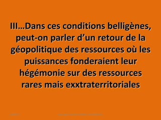 III…Dans ces conditions belligènes,III…Dans ces conditions belligènes,
peut-on parler d’un retour de lapeut-on parler d’un retour de la
géopolitique des ressources où lesgéopolitique des ressources où les
puissances fonderaient leurpuissances fonderaient leur
hégémonie sur des ressourceshégémonie sur des ressources
rares mais exxtraterritorialesrares mais exxtraterritoriales
10/09/13 copyright Kattalin GABRIEL-OYHAMBURU
 