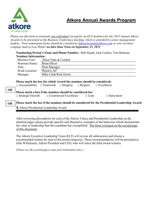 Please use this form to nominate any individual (except for an ELT member) for the 2015 Annual Atkore
Awards to be presented at the Business Conference meeting, which is attended by senior management
leaders. Your nomination forms should be e-mailed to AtkoreAwards@Atkore.com or sent via intra-
company mail to Lisa Winter no later than Noon on September 25, 2015.
Nominating Person’s Name and Phone Number: Bob Stojak, Jack Curless, Tim Hartman
Nominee Information:
Business Unit: Allied Tube & Conduit
Nominee Name: Brian Oliver
Title: Plant Manager
Work Location: Phoenix AZ
Manager: Mike Clark/Rick Erwin
Please mark the box for which Award the nominee should be considered:
□ Accountability □ Teamwork □ Integrity □ Respect □ Excellence
Please mark a box if the nominee should be considered for:
□ Strategic Growth □ Commercial Excellence □ Lean □ Innovation
Please mark the box if the nominee should be considered for the Presidential Leadership Award:
x Atkore Presidential Leadership Award
After reviewing descriptions for each of the Atkore Values and Presidential Leadership on the
attached pages, please provide specific and illustrative examples of the behaviors which demonstrate
the value or leadership that this candidate has exemplified. The form is located on the second page
of this document.
The Atkore Executive Leadership Team (ELT) will review all submissions and choose a
recommended winner for each of the award categories. These recommendations will be presented to
John Williamson, Atkore President and CEO, who will select the final award winners.
(Please use the second page to type your nomination entry.)
OR
OR
Atkore Annual Awards Program
 
