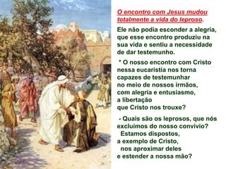 O encontro com Jesus mudou
totalmente a vida do leproso.
Ele não podia esconder a alegria,
que esse encontro produziu na
sua vida e sentiu a necessidade
de dar testemunho.
* O nosso encontro com Cristo
nessa eucaristia nos torna
capazes de testemunhar
no meio de nossos irmãos,
com alegria e entusiasmo,
a libertação
que Cristo nos trouxe?
- Quais são os leprosos, que nós
excluímos do nosso convívio?
Estamos dispostos,
a exemplo de Cristo,
nos aproximar deles
e estender a nossa mão?
 