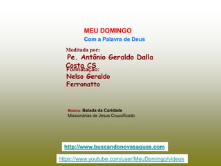 Meditada por:
Pe. Antônio Geraldo Dalla
Costa CS
MEU DOMINGO
Com a Palavra de Deus
http://www.buscandonovasaguas.com
Formatação:
Nelso Geraldo
Ferronatto
Música: Balada da Caridade
Missionárias de Jesus Cruucificado
https://www.youtube.com/user/MeuDomingo/videos
 