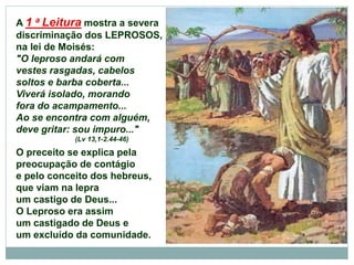 A 1 a Leitura mostra a severa
discriminação dos LEPROSOS,
na lei de Moisés:
"O leproso andará com
vestes rasgadas, cabelos
soltos e barba coberta...
Viverá isolado, morando
fora do acampamento...
Ao se encontra com alguém,
deve gritar: sou impuro..."
(Lv 13,1-2.44-46)
O preceito se explica pela
preocupação de contágio
e pelo conceito dos hebreus,
que viam na lepra
um castigo de Deus...
O Leproso era assim
um castigado de Deus e
um excluído da comunidade.
 