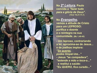 Na 2ª Leitura, Paulo
convida a "fazer tudo
para a glória de Deus".
(1Cor 10,31-11,1)
No Evangelho,
vemos a atitude de Cristo
para um LEPROSO:
purifica o doente
e o reintegra na sua
comunidade. (Mc 1,40-45)
- Um leproso, contrariando
a lei, aproxima-se de Jesus...
e de joelhos implora:
"Se queres,
podes limpar-me..."
- Jesus "se compadece",
"estende a mão e toca-o..."
e restitui a saúde:
"Eu QUERO, fica curado..."
 