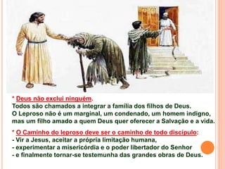 * Deus não exclui ninguém.
Todos são chamados a integrar a família dos filhos de Deus.
O Leproso não é um marginal, um condenado, um homem indigno,
mas um filho amado a quem Deus quer oferecer a Salvação e a vida.
* O Caminho do leproso deve ser o caminho de todo discípulo:
- Vir a Jesus, aceitar a própria limitação humana,
- experimentar a misericórdia e o poder libertador do Senhor
- e finalmente tornar-se testemunha das grandes obras de Deus.
 